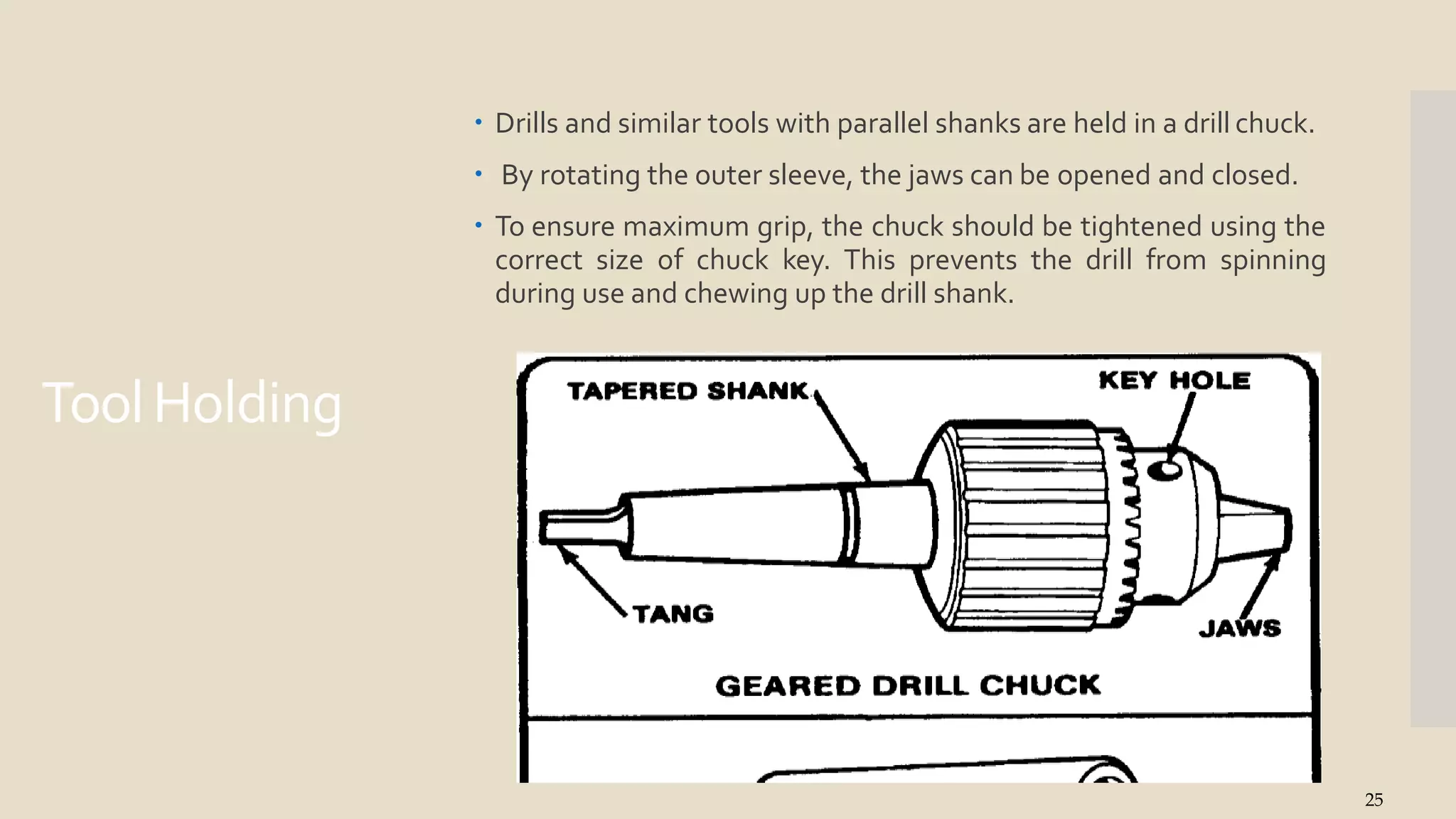 ToolHolding
 Drills and similar tools with parallel shanks are held in a drill chuck.
 By rotating the outer sleeve, the jaws can be opened and closed.
 To ensure maximum grip, the chuck should be tightened using the
correct size of chuck key. This prevents the drill from spinning
during use and chewing up the drill shank.
25
 