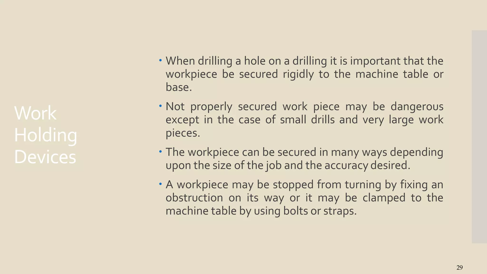 Work
Holding
Devices
29
 When drilling a hole on a drilling it is important that the
workpiece be secured rigidly to the machine table or
base.
 Not properly secured work piece may be dangerous
except in the case of small drills and very large work
pieces.
 The workpiece can be secured in many ways depending
upon the size of the job and the accuracy desired.
 A workpiece may be stopped from turning by fixing an
obstruction on its way or it may be clamped to the
machine table by using bolts or straps.
 