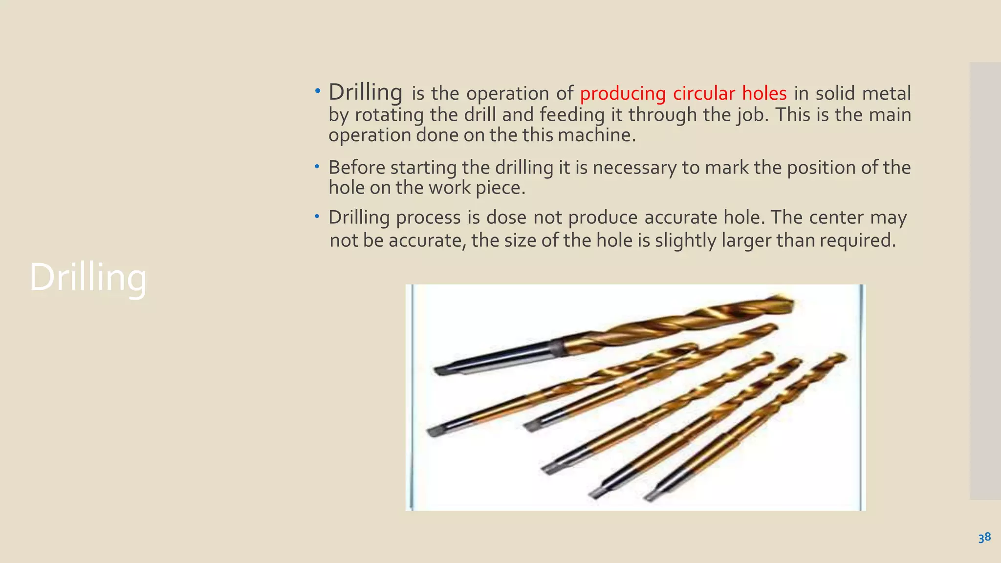 Drilling
 Drilling is the operation of producing circular holes in solid metal
by rotating the drill and feeding it through the job. This is the main
operation done on the this machine.
 Before starting the drilling it is necessary to mark the position of the
hole on the work piece.
 Drilling process is dose not produce accurate hole. The center may
not be accurate, the size of the hole is slightly larger than required.
38
 