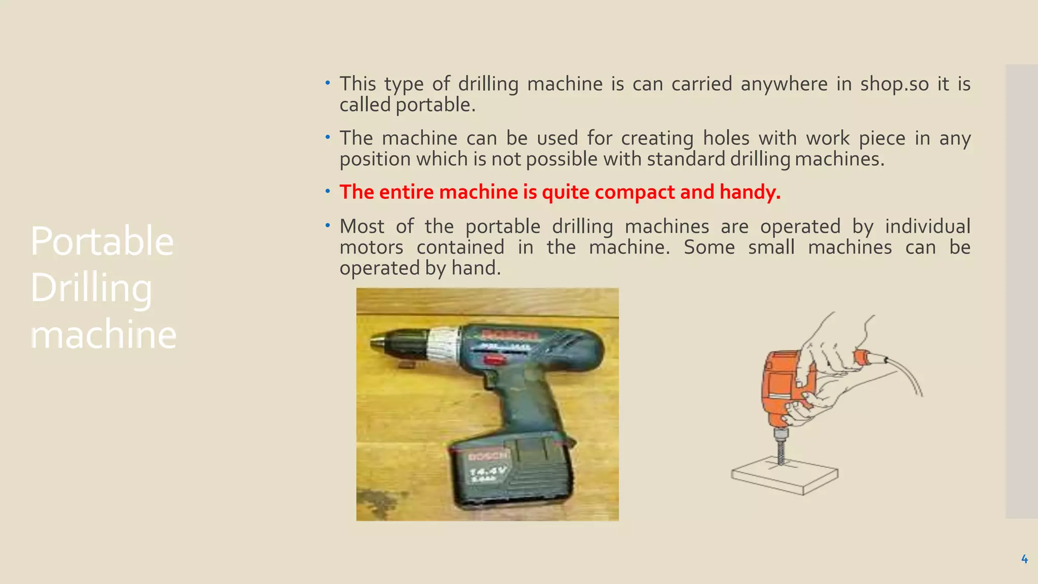 Portable
Drilling
machine
 This type of drilling machine is can carried anywhere in shop.so it is
called portable.
 The machine can be used for creating holes with work piece in any
position which is not possible with standard drilling machines.
 The entire machine is quite compact and handy.
 Most of the portable drilling machines are operated by individual
motors contained in the machine. Some small machines can be
operated by hand.
4
 