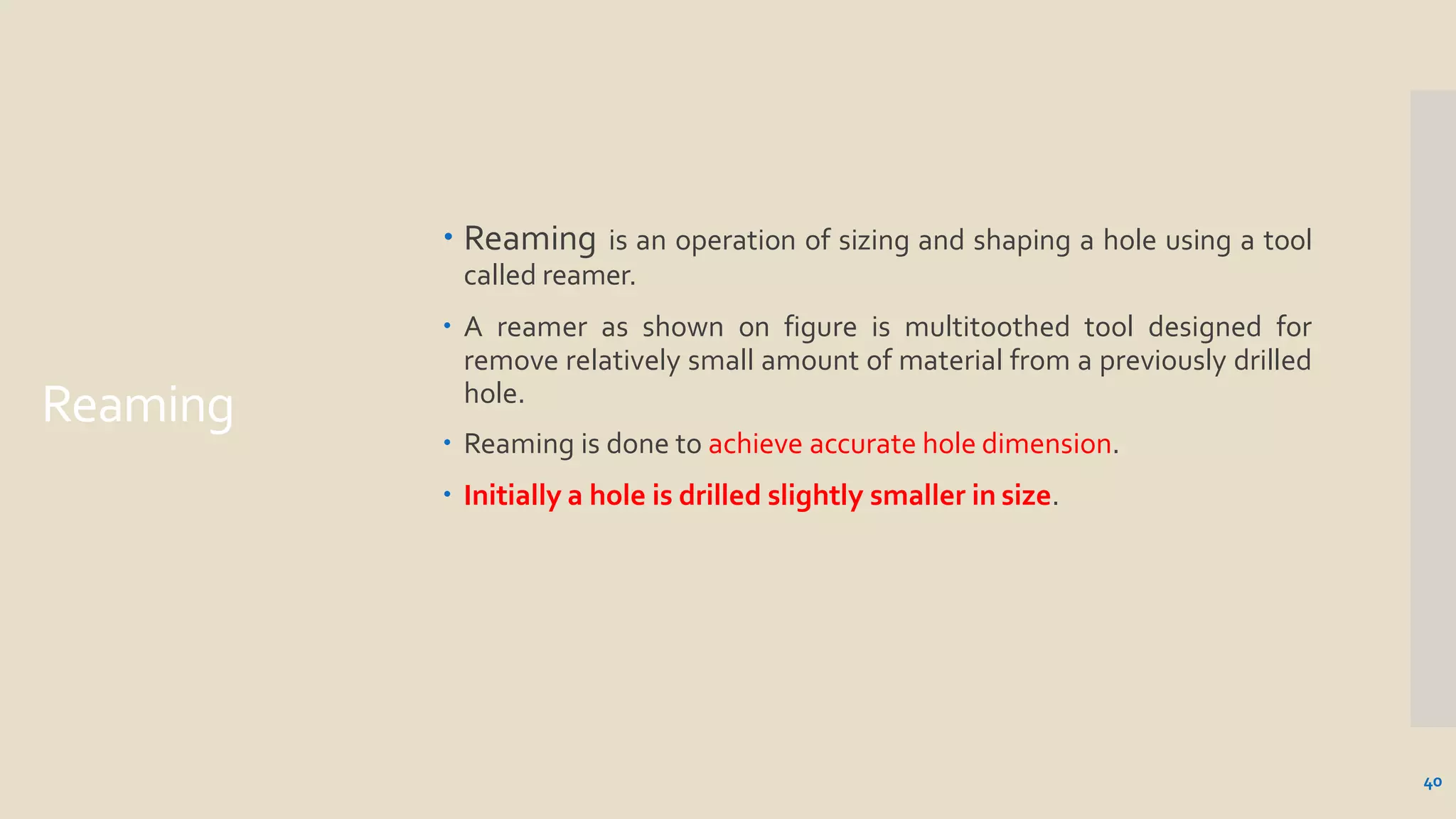 Reaming
40
 Reaming is an operation of sizing and shaping a hole using a tool
called reamer.
 A reamer as shown on figure is multitoothed tool designed for
remove relatively small amount of material from a previously drilled
hole.
 Reaming is done to achieve accurate hole dimension.
 Initially a hole is drilled slightly smaller in size.
 