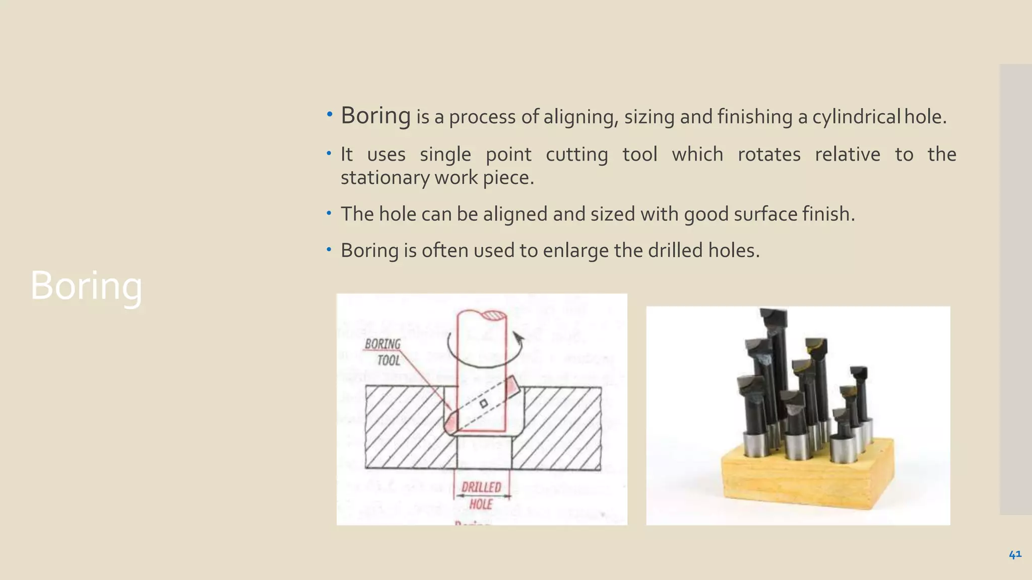 Boring
 Boring is a process of aligning, sizing and finishing a cylindricalhole.
 It uses single point cutting tool which rotates relative to the
stationary work piece.
 The hole can be aligned and sized with good surface finish.
 Boring is often used to enlarge the drilled holes.
41
 