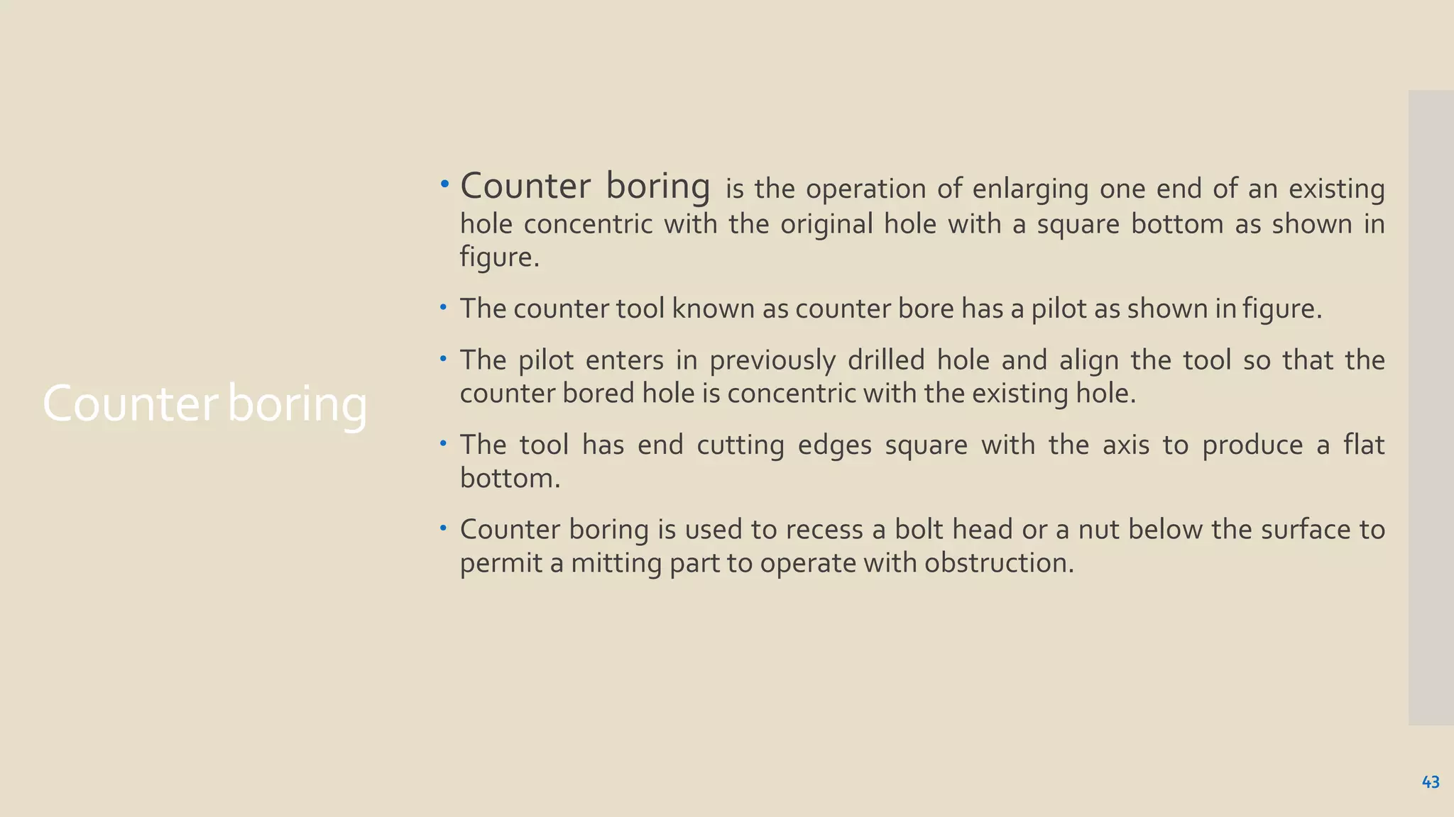 Counterboring
43
 Counter boring is the operation of enlarging one end of an existing
hole concentric with the original hole with a square bottom as shown in
figure.
 The counter tool known as counter bore has a pilot as shown in figure.
 The pilot enters in previously drilled hole and align the tool so that the
counter bored hole is concentric with the existing hole.
 The tool has end cutting edges square with the axis to produce a flat
bottom.
 Counter boring is used to recess a bolt head or a nut below the surface to
permit a mitting part to operate with obstruction.
 
