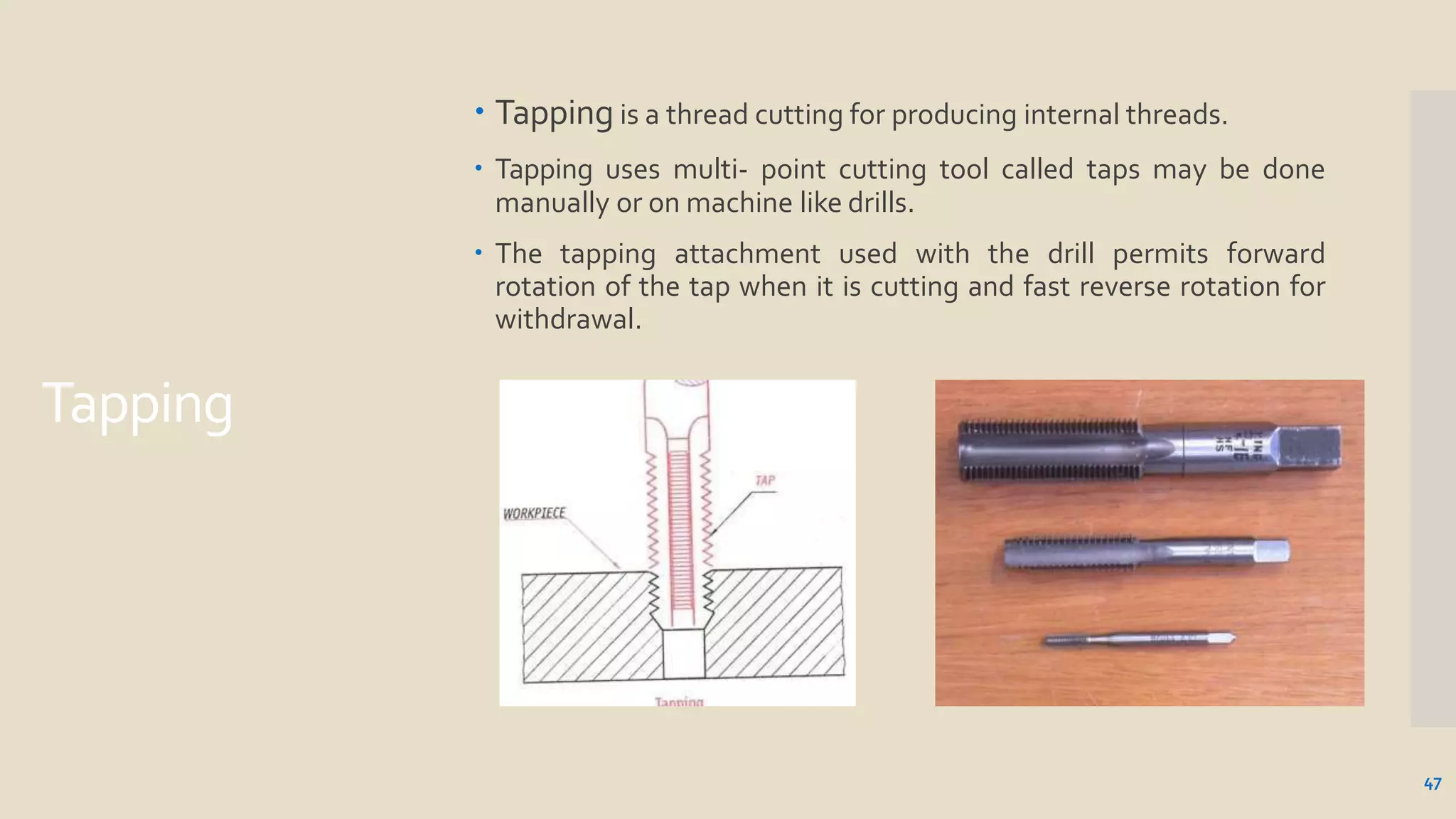 Tapping
 Tapping is a thread cutting for producing internal threads.
 Tapping uses multi- point cutting tool called taps may be done
manually or on machine like drills.
 The tapping attachment used with the drill permits forward
rotation of the tap when it is cutting and fast reverse rotation for
withdrawal.
47
 