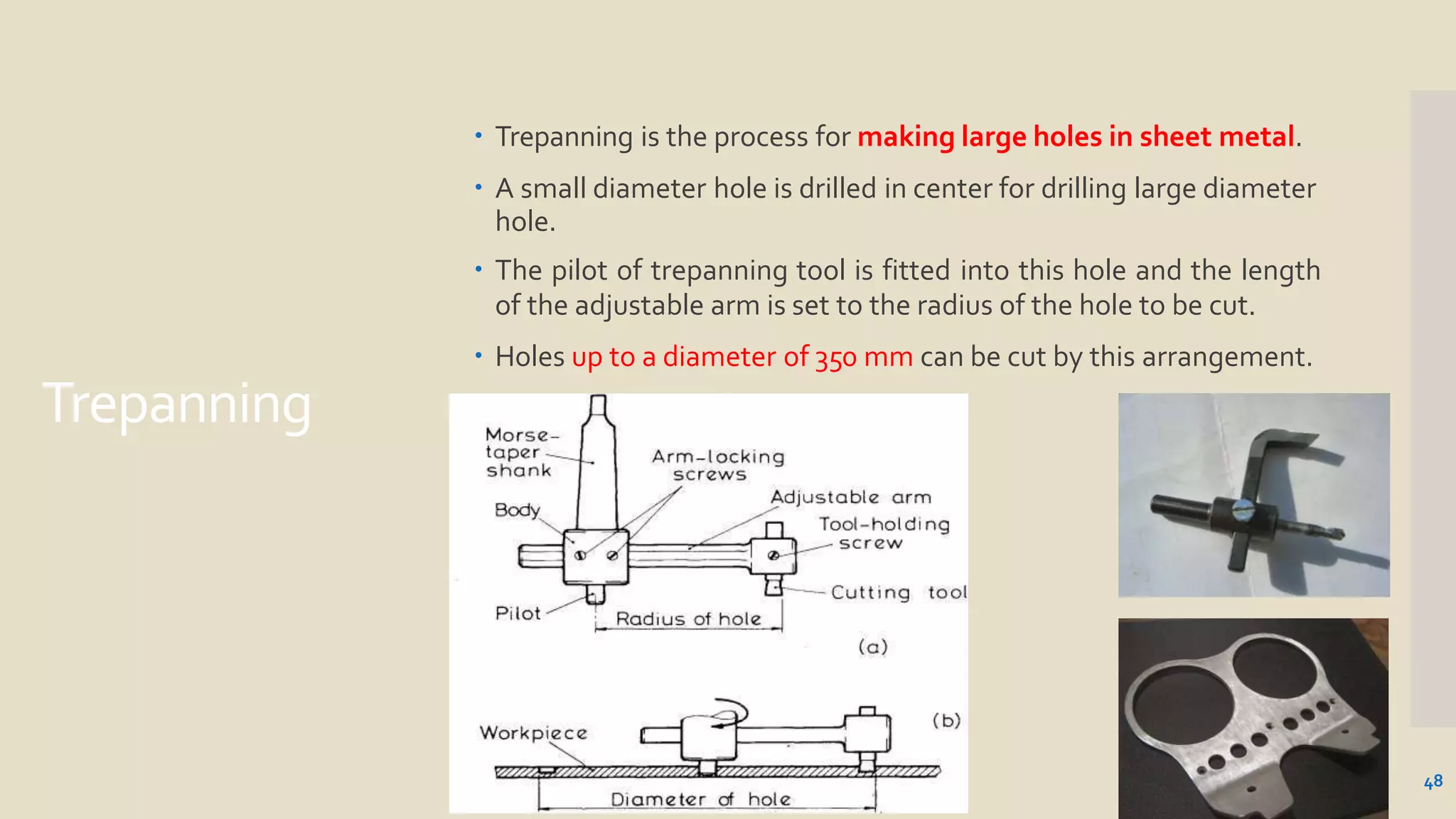 Trepanning
 Trepanning is the process for making large holes in sheet metal.
 A small diameter hole is drilled in center for drilling large diameter
hole.
 The pilot of trepanning tool is fitted into this hole and the length
of the adjustable arm is set to the radius of the hole to be cut.
 Holes up to a diameter of 350 mm can be cut by this arrangement.
48
 