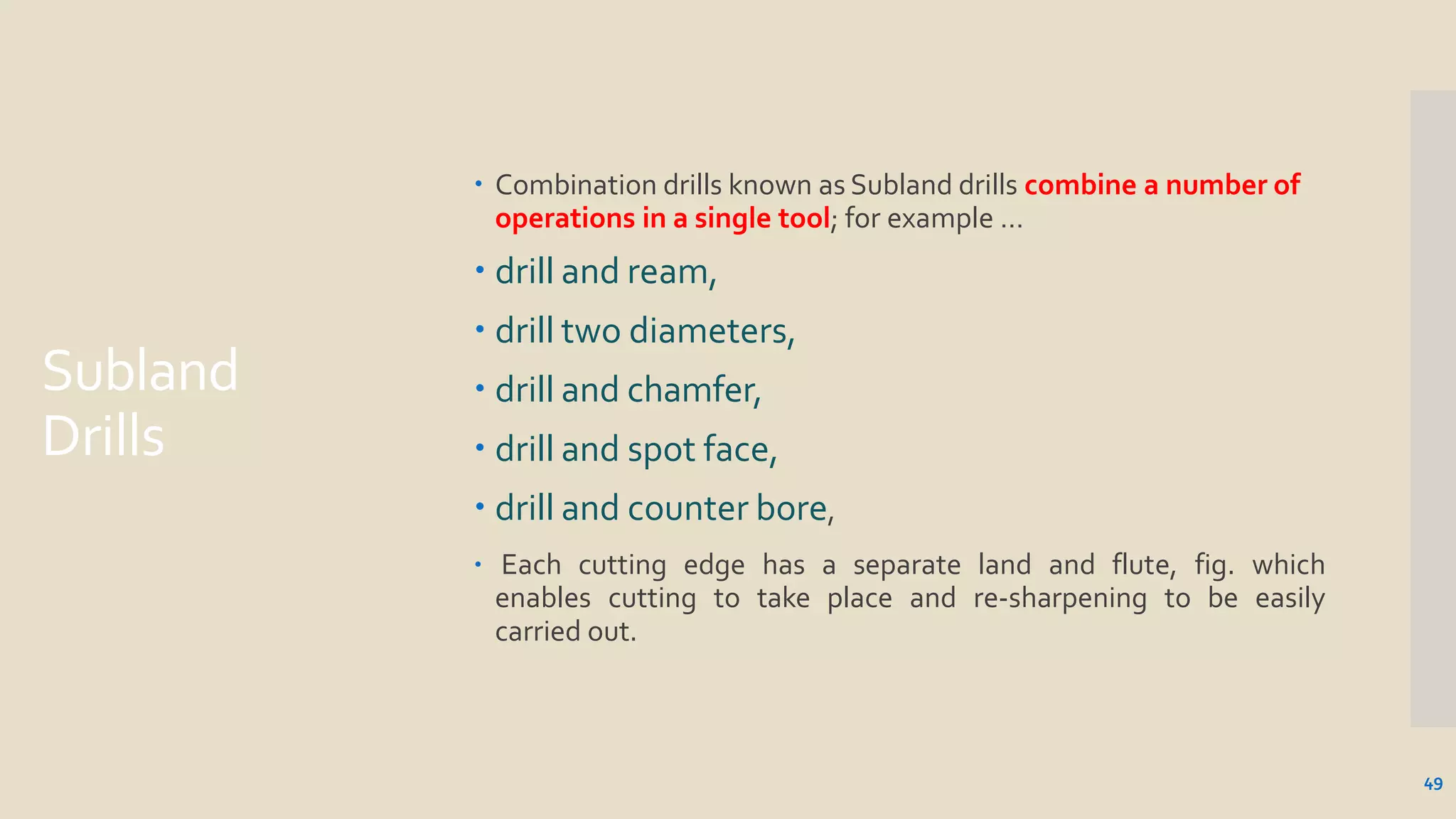 Subland
Drills
49
 Combination drills known as Subland drills combine a number of
operations in a single tool; for example …
 drill and ream,
 drill two diameters,
 drill and chamfer,
 drill and spot face,
 drill and counter bore,
 Each cutting edge has a separate land and flute, fig. which
enables cutting to take place and re-sharpening to be easily
carried out.
 