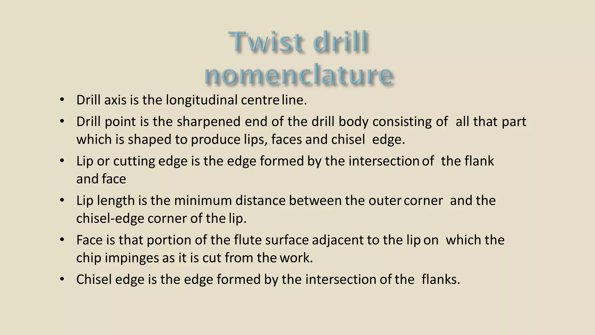 • Drill axis is the longitudinal centreline.
• Drill point is the sharpened end of the drill body consisting of all that part
which is shaped to produce lips, faces and chisel edge.
• Lip or cutting edge is the edge formed by the intersectionof the flank
and face
• Lip length is the minimum distance between the outercorner and the
chisel-edge corner of the lip.
• Face is that portion of the flute surface adjacent to the lip on which the
chip impinges as it is cut from the work.
• Chisel edge is the edge formed by the intersection of the flanks.
 