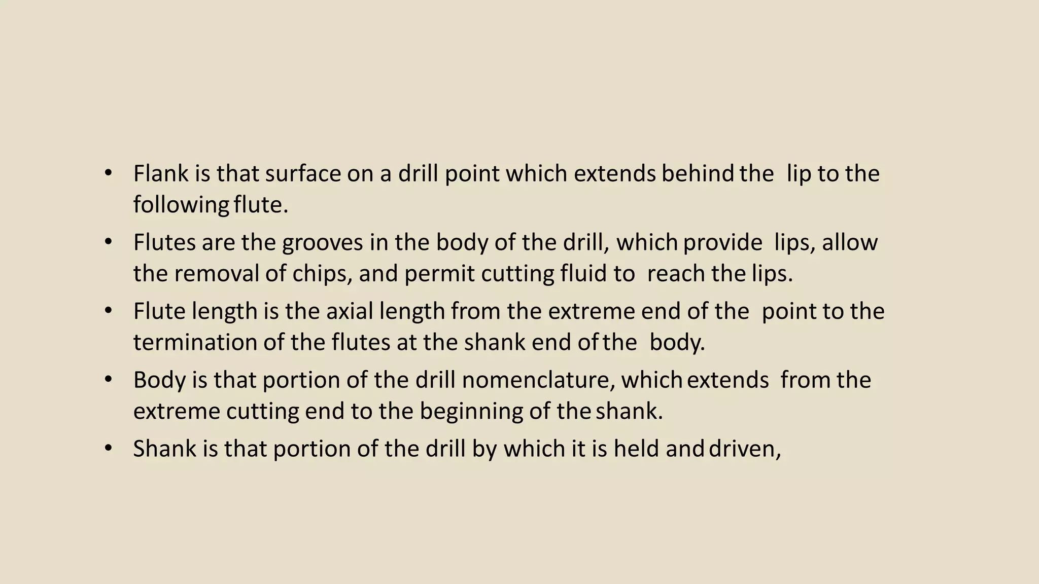 • Flank is that surface on a drill point which extends behind the lip to the
followingflute.
• Flutes are the grooves in the body of the drill, which provide lips, allow
the removal of chips, and permit cutting fluid to reach the lips.
• Flute length is the axial length from the extreme end of the point to the
termination of the flutes at the shank end ofthe body.
• Body is that portion of the drill nomenclature, whichextends from the
extreme cutting end to the beginning of theshank.
• Shank is that portion of the drill by which it is held anddriven,
 