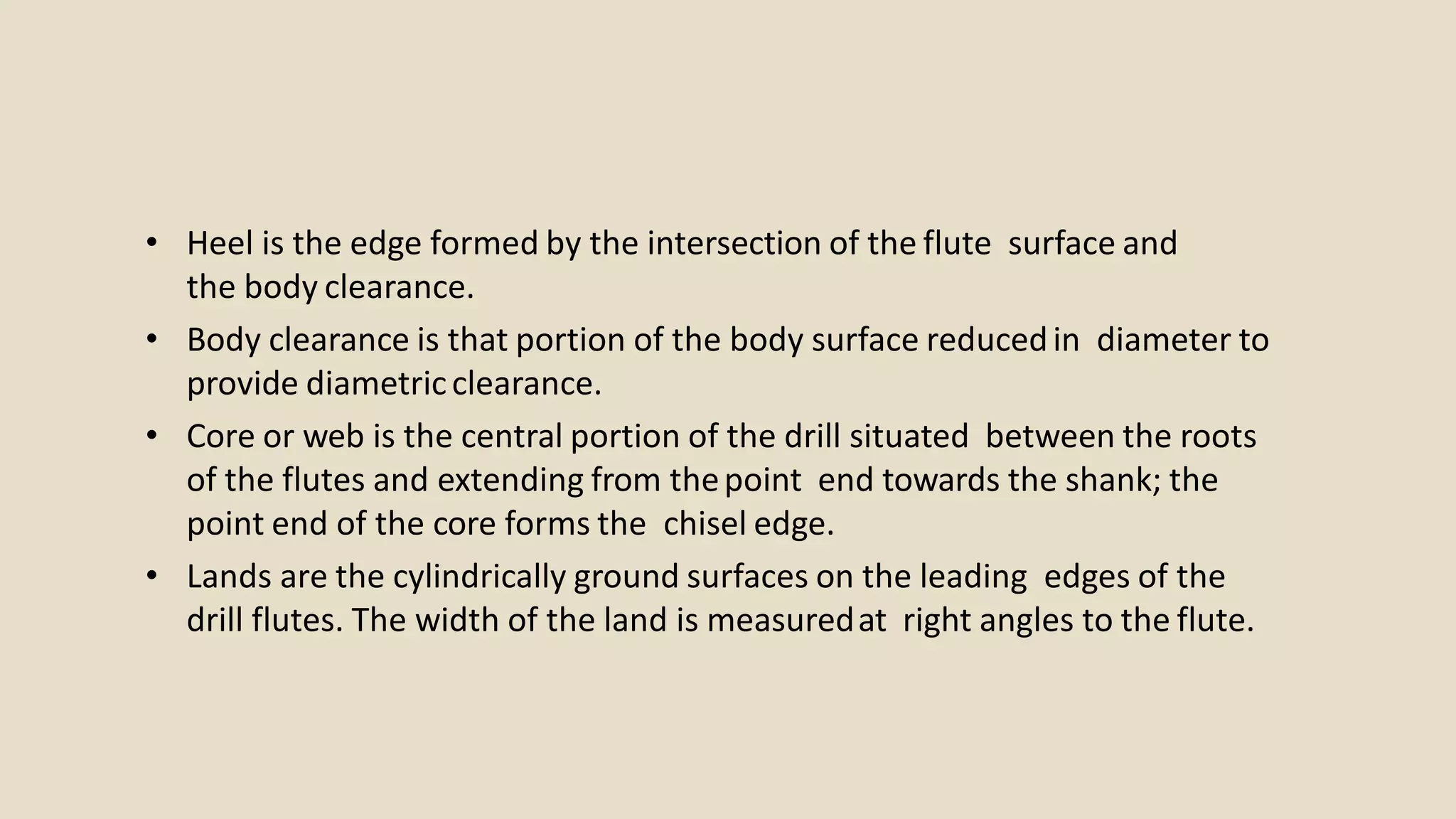 • Heel is the edge formed by the intersection of the flute surface and
the body clearance.
• Body clearance is that portion of the body surface reducedin diameter to
provide diametricclearance.
• Core or web is the central portion of the drill situated between the roots
of the flutes and extending from thepoint end towards the shank; the
point end of the core forms the chisel edge.
• Lands are the cylindrically ground surfaces on the leading edges of the
drill flutes. The width of the land is measuredat right angles to the flute.
 