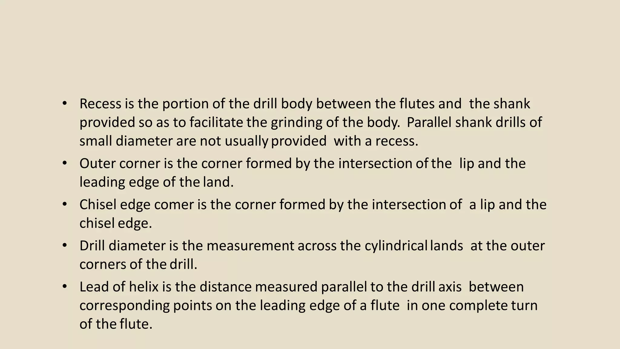 • Recess is the portion of the drill body between the flutes and the shank
provided so as to facilitate the grinding of the body. Parallel shank drills of
small diameter are not usuallyprovided with a recess.
• Outer corner is the corner formed by the intersection of the lip and the
leading edge of the land.
• Chisel edge comer is the corner formed by the intersection of a lip and the
chisel edge.
• Drill diameter is the measurement across the cylindricallands at the outer
corners of the drill.
• Lead of helix is the distance measured parallel to the drill axis between
corresponding points on the leading edge of a flute in one complete turn
of the flute.
 
