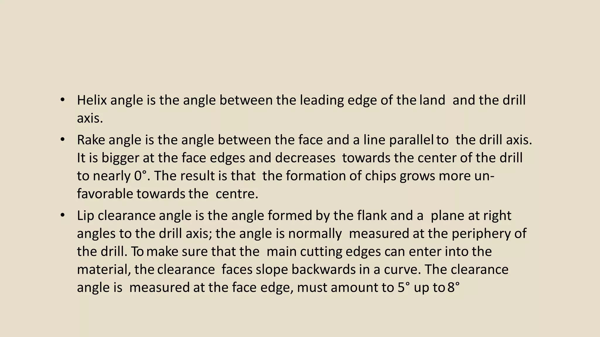 • Helix angle is the angle between the leading edge of the land and the drill
axis.
• Rake angle is the angle between the face and a line parallelto the drill axis.
It is bigger at the face edges and decreases towards the center of the drill
to nearly 0°. The result is that the formation of chips grows more un-
favorable towards the centre.
• Lip clearance angle is the angle formed by the flank and a plane at right
angles to the drill axis; the angle is normally measured at the periphery of
the drill. Tomake sure that the main cutting edges can enter into the
material, the clearance faces slope backwards in a curve. The clearance
angle is measured at the face edge, must amount to 5° up to8°
 