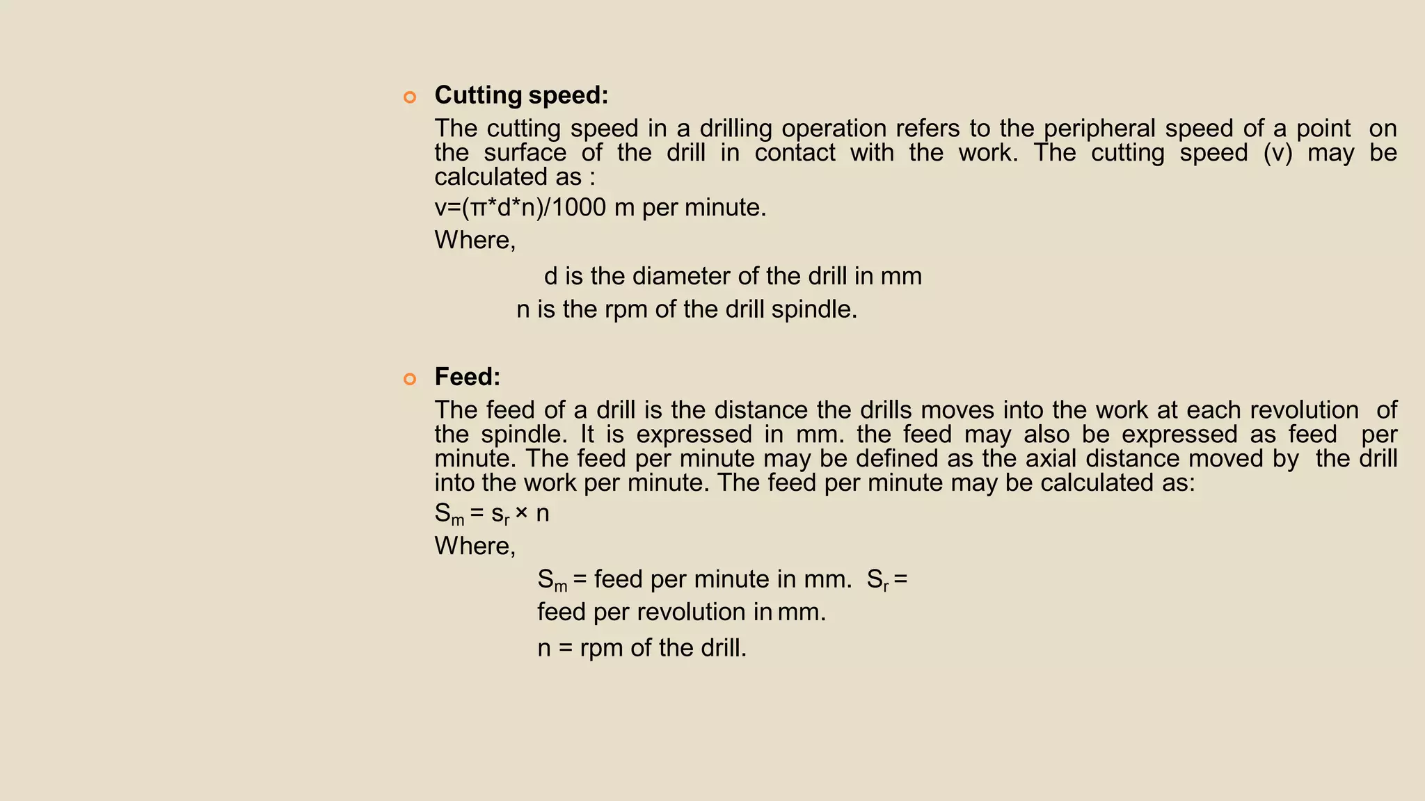  Cutting speed:
The cutting speed in a drilling operation refers to the peripheral speed of a point on
the surface of the drill in contact with the work. The cutting speed (v) may be
calculated as :
v=(π*d*n)/1000 m per minute.
Where,
d is the diameter of the drill in mm
n is the rpm of the drill spindle.
 Feed:
The feed of a drill is the distance the drills moves into the work at each revolution of
the spindle. It is expressed in mm. the feed may also be expressed as feed per
minute. The feed per minute may be defined as the axial distance moved by the drill
into the work per minute. The feed per minute may be calculated as:
Sm = sr × n
Where,
Sm = feed per minute in mm. Sr =
feed per revolution in mm.
n = rpm of the drill.
 