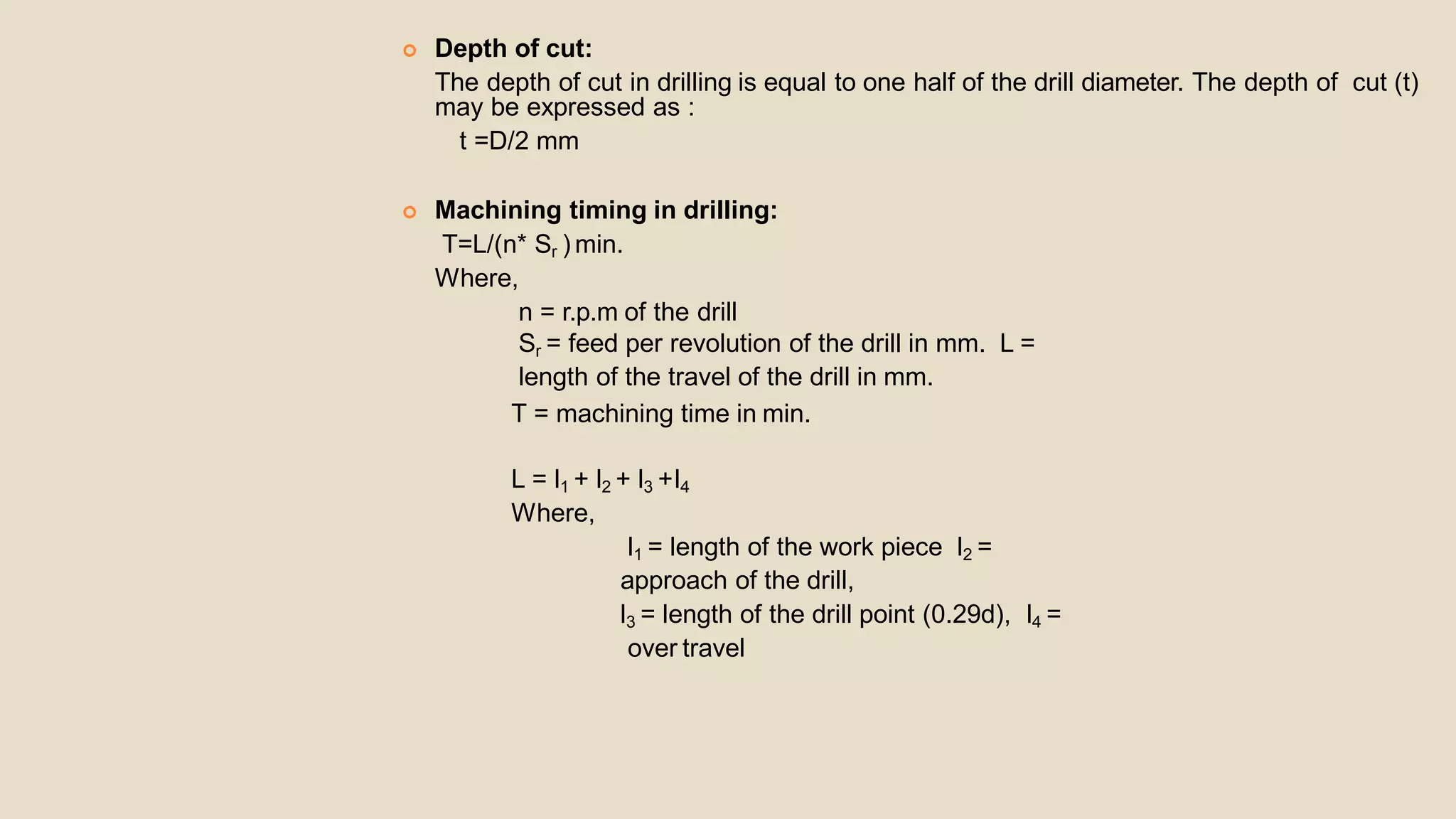  Depth of cut:
The depth of cut in drilling is equal to one half of the drill diameter. The depth of cut (t)
may be expressed as :
t =D/2 mm
 Machining timing in drilling:
T=L/(n* Sr ) min.
Where,
n = r.p.m of the drill
Sr = feed per revolution of the drill in mm. L =
length of the travel of the drill in mm.
T = machining time in min.
L = l1 + l2 + l3 +l4
Where,
l1 = length of the work piece l2 =
approach of the drill,
l3 = length of the drill point (0.29d), l4 =
over travel
 