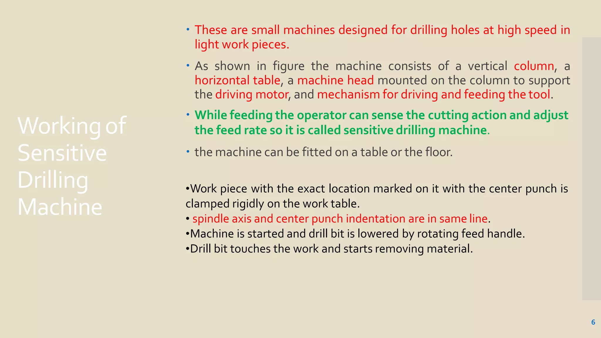 Workingof
Sensitive
Drilling
Machine
6
 These are small machines designed for drilling holes at high speed in
light work pieces.
 As shown in figure the machine consists of a vertical column, a
horizontal table, a machine head mounted on the column to support
the driving motor, and mechanism for driving and feeding the tool.
 While feeding the operator can sense the cutting action and adjust
the feed rate so it is called sensitive drilling machine.
 the machine can be fitted on a table or the floor.
•Work piece with the exact location marked on it with the center punch is
clamped rigidly on the work table.
• spindle axis and center punch indentation are in same line.
•Machine is started and drill bit is lowered by rotating feed handle.
•Drill bit touches the work and starts removing material.
 