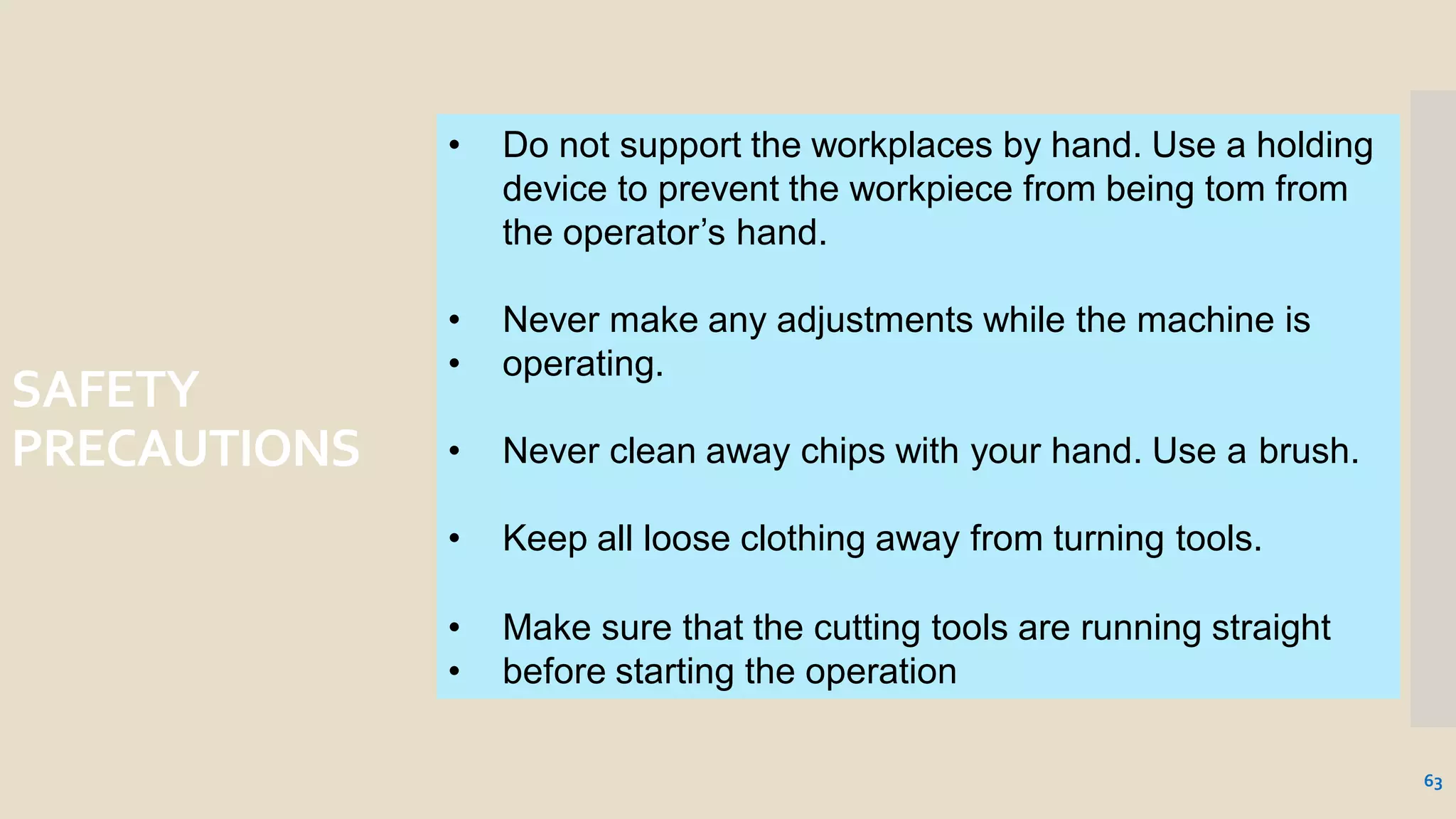 SAFETY
PRECAUTIONS
• Do not support the workplaces by hand. Use a holding
device to prevent the workpiece from being tom from
the operator’s hand.
63
• Never make any adjustments while the machine is
• operating.
• Never clean away chips with your hand. Use a brush.
• Keep all loose clothing away from turning tools.
• Make sure that the cutting tools are running straight
• before starting the operation
 