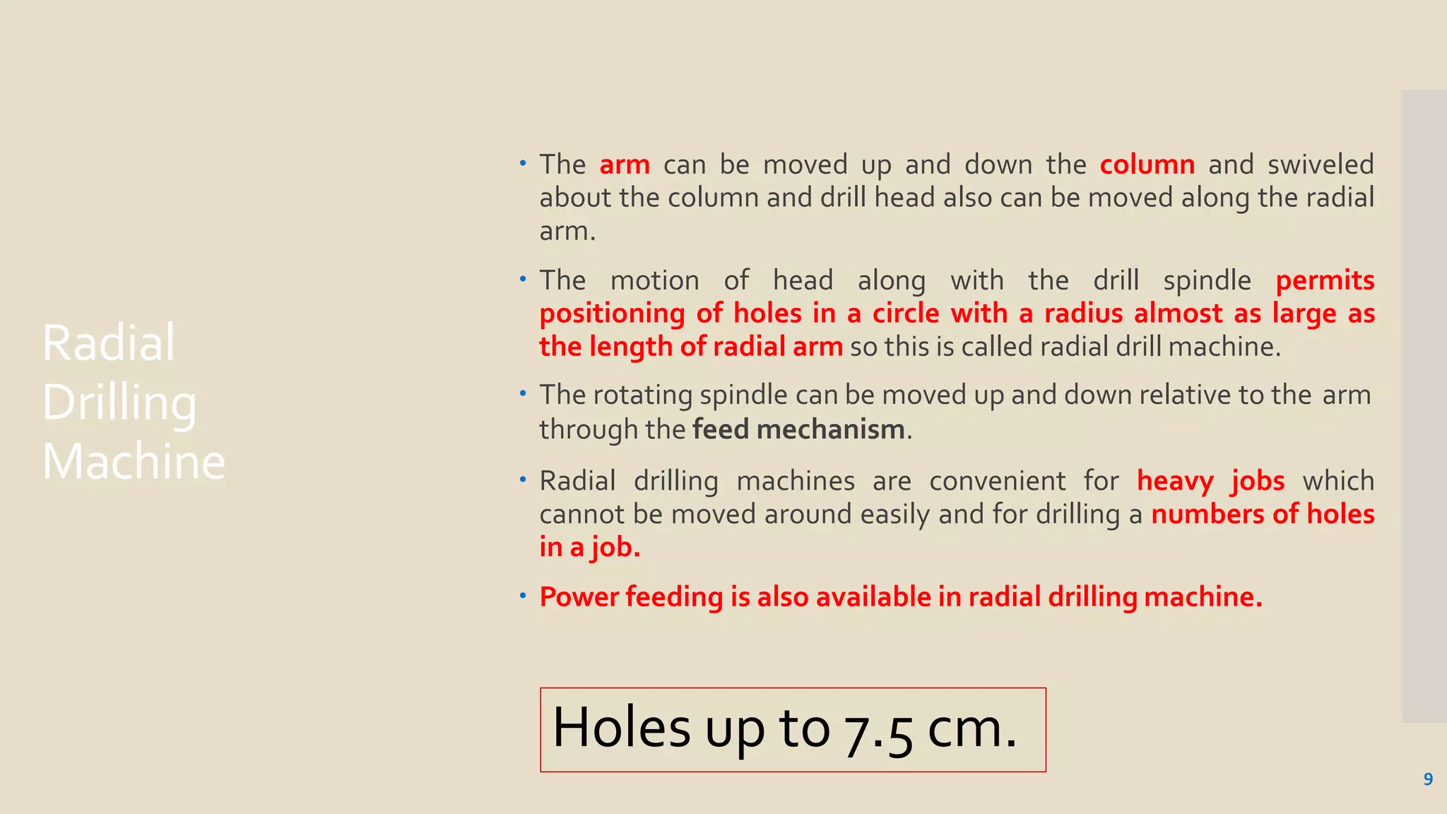Radial
Drilling
Machine
9
 The arm can be moved up and down the column and swiveled
about the column and drill head also can be moved along the radial
arm.
 The motion of head along with the drill spindle permits
positioning of holes in a circle with a radius almost as large as
the length of radial arm so this is called radial drill machine.
 The rotating spindle can be moved up and down relative to the arm
through the feed mechanism.
 Radial drilling machines are convenient for heavy jobs which
cannot be moved around easily and for drilling a numbers of holes
in a job.
 Power feeding is also available in radial drilling machine.
Holes up to 7.5 cm.
 