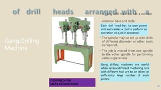 GangDrilling
Machine
 A Gang drill machine has a number
common base and table.
 The spindle may be set up with drills
of different diameter or other tools
as required.
 The job is moved from one spindle
to the other spindle for performing
various operations.
10
Each drill head has its own power
unit and carries a tool to perform an
operation on a job in sequence.
Gang drilling machines are useful
when several different machining cuts
with different tool are to be taken on
sufficiently large number of work
pieces.
DESIGNED FOR
MASS PRODUCTION
 