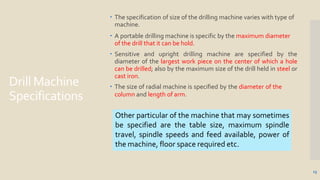 Drill Machine
Specifications
13
 The specification of size of the drilling machine varies with type of
machine.
 A portable drilling machine is specific by the maximum diameter
of the drill that it can be hold.
 Sensitive and upright drilling machine are specified by the
diameter of the largest work piece on the center of which a hole
can be drilled; also by the maximum size of the drill held in steel or
cast iron.
 The size of radial machine is specified by the diameter of the
column and length of arm.
Other particular of the machine that may sometimes
be specified are the table size, maximum spindle
travel, spindle speeds and feed available, power of
the machine, floor space required etc.
 