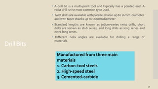 DrillBits
15
 A drill bit is a multi-point tool and typically has a pointed end. A
twist drill is the most common type used.
 Twist drills are available with parallel shanks up to 16mm diameter
and with taper shanks up to 100mm diameter
 Standard lengths are known as jobber-series twist drills, short
drills are known as stub series, and long drills as long series and
extra long series.
 Different helix angles are available for drilling a range of
materials.
Manufactured from three main
materials
1. Carbon-tool steels
2. High-speed steel
3. Cemented-carbide
 