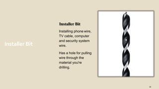 Installer Bit
18
Installing phone wire,
TV cable, computer
and security system
wire.
Has a hole for pulling
wire through the
material you're
drilling.
 