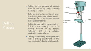 Drilling
Process
• Drilling is the process of cutting
holes in metals by using a drilling
machine as shown
• Drills are the tools used to cut away
fine shavings of material as thedrill
2
advances in a rotational motion
through the material.
• Drilling is done by forcinga rotating
stationary drill
drilling machine or
in
drill into stationary job as on a
by
a
forcing
rotating
workpeiece as on a lathe.
• Drilling also done by milling machine
with a drilling attachment. In this
case the job is fed onto rotating drill.
 