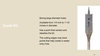 SpadeBit
Boring large diameter holes
Available from 1/4 inch to 1-1/2
inches in diameter.
Has a point that centers and
steadies the bit.
The cutting edges may have
points that help create a neater
entry hole.
20
 