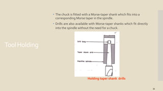 ToolHolding
 The chuck is fitted with a Morse-taper shank which fits into a
corresponding Morse taper in the spindle.
 Drills are also available with Morse-taper shanks which fit directly
into the spindle without the need for a chuck.
Holding taper shank drills
26
 