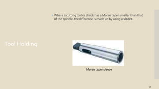 ToolHolding
 Where a cutting tool or chuck has a Morse taper smaller than that
of the spindle, the difference is made up by using a sleeve.
Morse taper sleeve
27
 