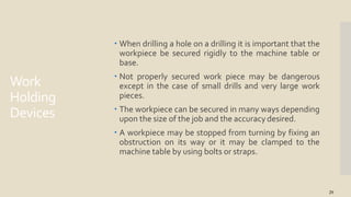 Work
Holding
Devices
29
 When drilling a hole on a drilling it is important that the
workpiece be secured rigidly to the machine table or
base.
 Not properly secured work piece may be dangerous
except in the case of small drills and very large work
pieces.
 The workpiece can be secured in many ways depending
upon the size of the job and the accuracy desired.
 A workpiece may be stopped from turning by fixing an
obstruction on its way or it may be clamped to the
machine table by using bolts or straps.
 
