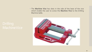Drilling
MachineVice
 The Machine Vice has slots in the side of the base of the vice
which enable the user to screw the Machine Vice to the Drilling
Machine table.
30
 