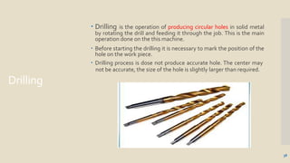 Drilling
 Drilling is the operation of producing circular holes in solid metal
by rotating the drill and feeding it through the job. This is the main
operation done on the this machine.
 Before starting the drilling it is necessary to mark the position of the
hole on the work piece.
 Drilling process is dose not produce accurate hole. The center may
not be accurate, the size of the hole is slightly larger than required.
38
 