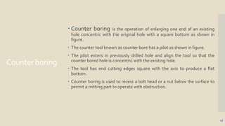 Counterboring
43
 Counter boring is the operation of enlarging one end of an existing
hole concentric with the original hole with a square bottom as shown in
figure.
 The counter tool known as counter bore has a pilot as shown in figure.
 The pilot enters in previously drilled hole and align the tool so that the
counter bored hole is concentric with the existing hole.
 The tool has end cutting edges square with the axis to produce a flat
bottom.
 Counter boring is used to recess a bolt head or a nut below the surface to
permit a mitting part to operate with obstruction.
 