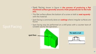 SpotFacing
 Spot facing shown in figure is the process of producing a flat
machined surface generally around a hole perpendicular to the hole
axis.
 This flat surface allows the bottom of a screw or bolt to seat squarely
with the material.
 Spot facing is commonly done on castings where irregular surfaces are
found.
 Spot facing may be performed on a drill press with a counter bore of
suitable size for the operation.
spot face
To seat a nut
46
 