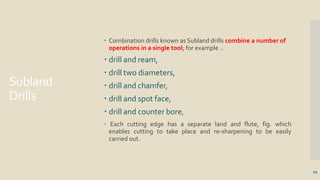 Subland
Drills
49
 Combination drills known as Subland drills combine a number of
operations in a single tool; for example …
 drill and ream,
 drill two diameters,
 drill and chamfer,
 drill and spot face,
 drill and counter bore,
 Each cutting edge has a separate land and flute, fig. which
enables cutting to take place and re-sharpening to be easily
carried out.
 