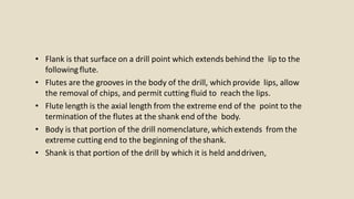 • Flank is that surface on a drill point which extends behind the lip to the
followingflute.
• Flutes are the grooves in the body of the drill, which provide lips, allow
the removal of chips, and permit cutting fluid to reach the lips.
• Flute length is the axial length from the extreme end of the point to the
termination of the flutes at the shank end ofthe body.
• Body is that portion of the drill nomenclature, whichextends from the
extreme cutting end to the beginning of theshank.
• Shank is that portion of the drill by which it is held anddriven,
 