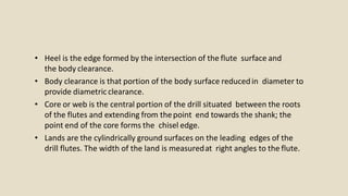• Heel is the edge formed by the intersection of the flute surface and
the body clearance.
• Body clearance is that portion of the body surface reducedin diameter to
provide diametricclearance.
• Core or web is the central portion of the drill situated between the roots
of the flutes and extending from thepoint end towards the shank; the
point end of the core forms the chisel edge.
• Lands are the cylindrically ground surfaces on the leading edges of the
drill flutes. The width of the land is measuredat right angles to the flute.
 