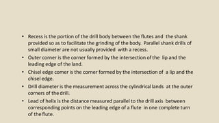 • Recess is the portion of the drill body between the flutes and the shank
provided so as to facilitate the grinding of the body. Parallel shank drills of
small diameter are not usuallyprovided with a recess.
• Outer corner is the corner formed by the intersection of the lip and the
leading edge of the land.
• Chisel edge comer is the corner formed by the intersection of a lip and the
chisel edge.
• Drill diameter is the measurement across the cylindricallands at the outer
corners of the drill.
• Lead of helix is the distance measured parallel to the drill axis between
corresponding points on the leading edge of a flute in one complete turn
of the flute.
 