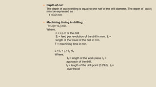  Depth of cut:
The depth of cut in drilling is equal to one half of the drill diameter. The depth of cut (t)
may be expressed as :
t =D/2 mm
 Machining timing in drilling:
T=L/(n* Sr ) min.
Where,
n = r.p.m of the drill
Sr = feed per revolution of the drill in mm. L =
length of the travel of the drill in mm.
T = machining time in min.
L = l1 + l2 + l3 +l4
Where,
l1 = length of the work piece l2 =
approach of the drill,
l3 = length of the drill point (0.29d), l4 =
over travel
 