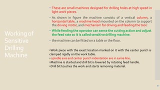 Workingof
Sensitive
Drilling
Machine
6
 These are small machines designed for drilling holes at high speed in
light work pieces.
 As shown in figure the machine consists of a vertical column, a
horizontal table, a machine head mounted on the column to support
the driving motor, and mechanism for driving and feeding the tool.
 While feeding the operator can sense the cutting action and adjust
the feed rate so it is called sensitive drilling machine.
 the machine can be fitted on a table or the floor.
•Work piece with the exact location marked on it with the center punch is
clamped rigidly on the work table.
• spindle axis and center punch indentation are in same line.
•Machine is started and drill bit is lowered by rotating feed handle.
•Drill bit touches the work and starts removing material.
 