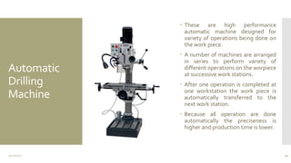 Automatic
Drilling
Machine
 These are high performance
automatic machine designed for
variety of operations being done on
the work piece.
 A number of machines are arranged
in series to perform variety of
different operations on the worpiece
at successive work stations.
 After one operation is completed at
one workstation the work piece is
automatically transferred to the
next work station.
 Because all operation are done
automatically the preciseness is
higher and production time is lower.
3/11/2015 10
 