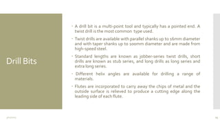 Drill Bits
 A drill bit is a multi-point tool and typically has a pointed end. A
twist drill is the most common type used.
 Twist drills are available with parallel shanks up to 16mm diameter
and with taper shanks up to 100mm diameter and are made from
high-speed steel.
 Standard lengths are known as jobber-series twist drills, short
drills are known as stub series, and long drills as long series and
extra long series.
 Different helix angles are available for drilling a range of
materials.
 Flutes are incorporated to carry away the chips of metal and the
outside surface is relieved to produce a cutting edge along the
leading side of each flute.
3/11/2015 13
 