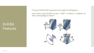 Drill Bit
Features
 The point of the drill is ground to an angle of 118 degrees
 each side is ground back to give " relief " of about 12 degrees to
each cutting edge as shown
3/11/2015 17
 