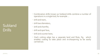Subland
Drills
 Combination drills known as Subland drills combine a number of
operations in a single tool; for example …
 drill and ream,
 drill two diameters,
 drill and chamfer,
 drill and spot face,
 drill and counter bore,
 Each cutting edge has a separate land and flute, fig. which
enables cutting to take place and re-sharpening to be easily
carried out.
3/11/2015 19
 