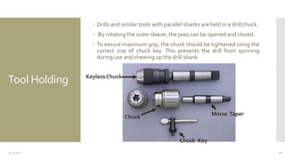 Tool Holding
 Drills and similar tools with parallel shanks are held in a drill chuck.
 By rotating the outer sleeve, the jaws can be opened and closed.
 To ensure maximum grip, the chuck should be tightened using the
correct size of chuck key. This prevents the drill from spinning
during use and chewing up the drill shank.
3/11/2015 21
Chuck
Morse Taper
Chuck Key
Keyless Chuck
 