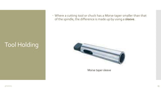 Tool Holding
 Where a cutting tool or chuck has a Morse taper smaller than that
of the spindle, the difference is made up by using a sleeve.
3/11/2015 23
Morse taper sleeve
 