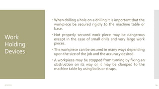 Work
Holding
Devices
 When drilling a hole on a drilling it is important that the
workpiece be secured rigidly to the machine table or
base.
 Not properly secured work piece may be dangerous
except in the case of small drills and very large work
pieces.
 The workpiece can be secured in many ways depending
upon the size of the job and the accuracy desired.
 A workpiece may be stopped from turning by fixing an
obstruction on its way or it may be clamped to the
machine table by using bolts or straps.
3/11/2015 24
 