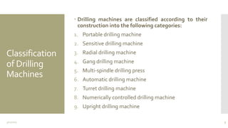 Classification
of Drilling
Machines
 Drilling machines are classified according to their
construction into the following categories:
1. Portable drilling machine
2. Sensitive drilling machine
3. Radial drilling machine
4. Gang drilling machine
5. Multi-spindle drilling press
6. Automatic drilling machine
7. Turret drilling machine
8. Numerically controlled drilling machine
9. Upright drilling machine
3/11/2015 3
 