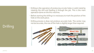 Drilling
 Drilling is the operation of producing circular holes in solid metal by
rotating the drill and feeding it through the job. This is the main
operation done on the this machine.
 Before starting the drilling it is necessary to mark the position of the
hole on the work piece.
 Drilling process is dose not produce accurate hole. The center may
not be accurate, the size of the hole is slightly larger than required.
3/11/2015 30
Wood bits
Masonry
Steel
 