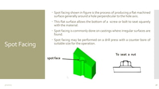 Spot Facing
 Spot facing shown in figure is the process of producing a flat machined
surface generally around a hole perpendicular to the hole axis.
 This flat surface allows the bottom of a screw or bolt to seat squarely
with the material.
 Spot facing is commonly done on castings where irregular surfaces are
found.
 Spot facing may be performed on a drill press with a counter bore of
suitable size for the operation.
3/11/2015 36
spot face
To seat a nut
 