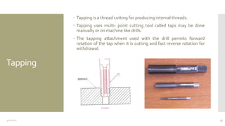 Tapping
 Tapping is a thread cutting for producing internal threads.
 Tapping uses multi- point cutting tool called taps may be done
manually or on machine like drills.
 The tapping attachment used with the drill permits forward
rotation of the tap when it is cutting and fast reverse rotation for
withdrawal.
3/11/2015 37
 